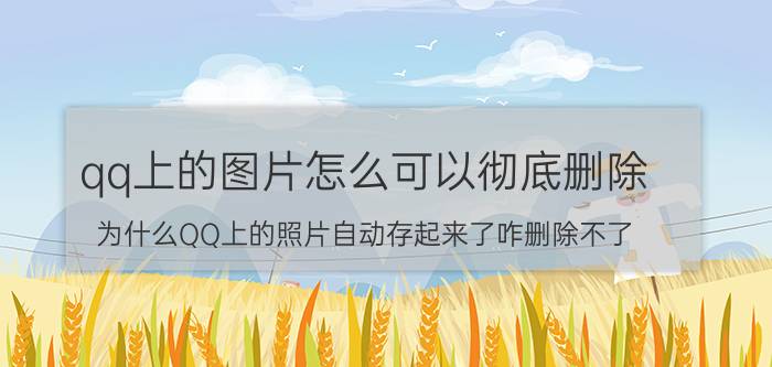 qq上的图片怎么可以彻底删除 为什么QQ上的照片自动存起来了咋删除不了？